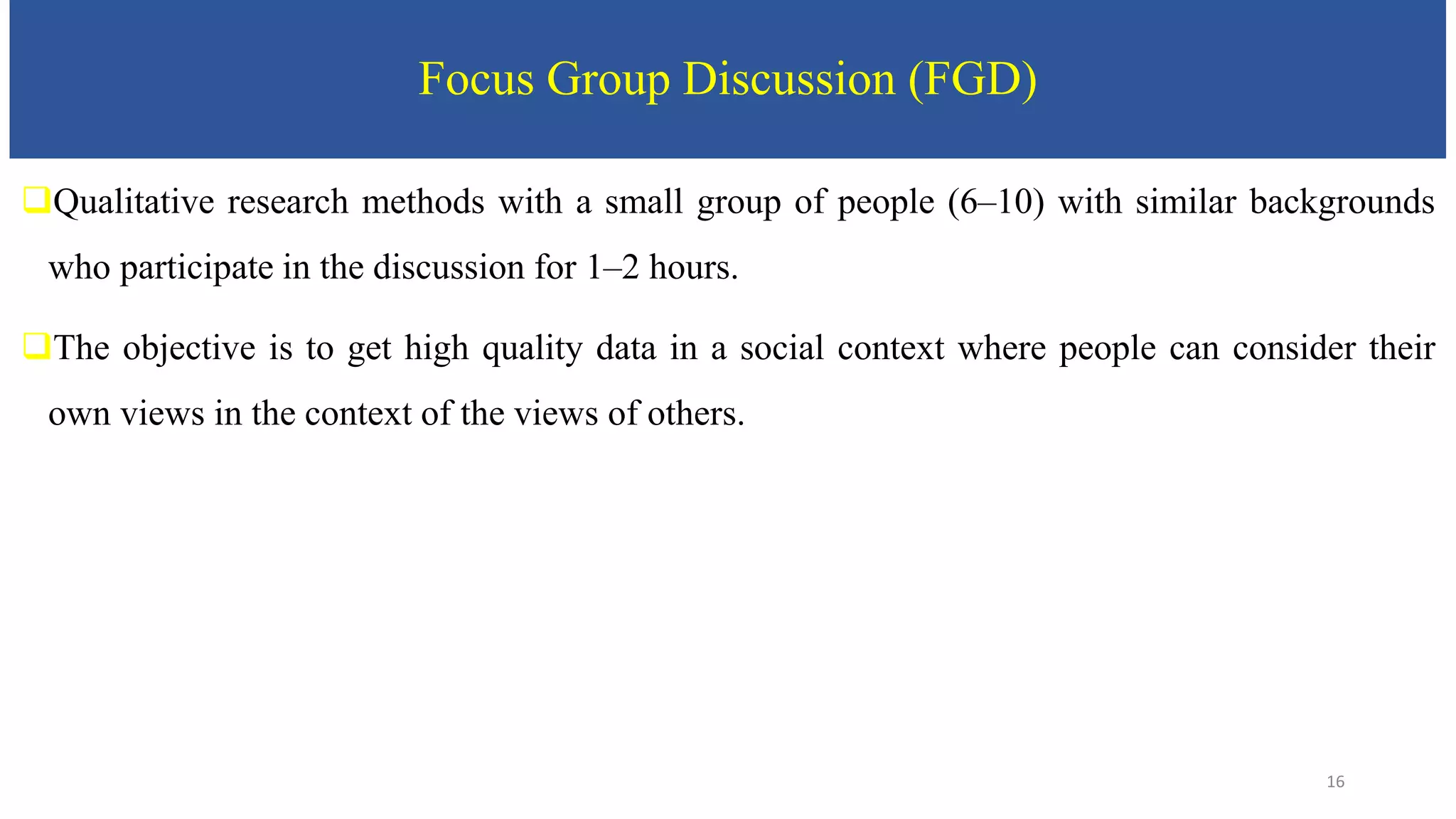 Focus Group Discussion (FGD)
Qualitative research methods with a small group of people (6–10) with similar backgrounds
who participate in the discussion for 1–2 hours.
The objective is to get high quality data in a social context where people can consider their
own views in the context of the views of others.
16
 