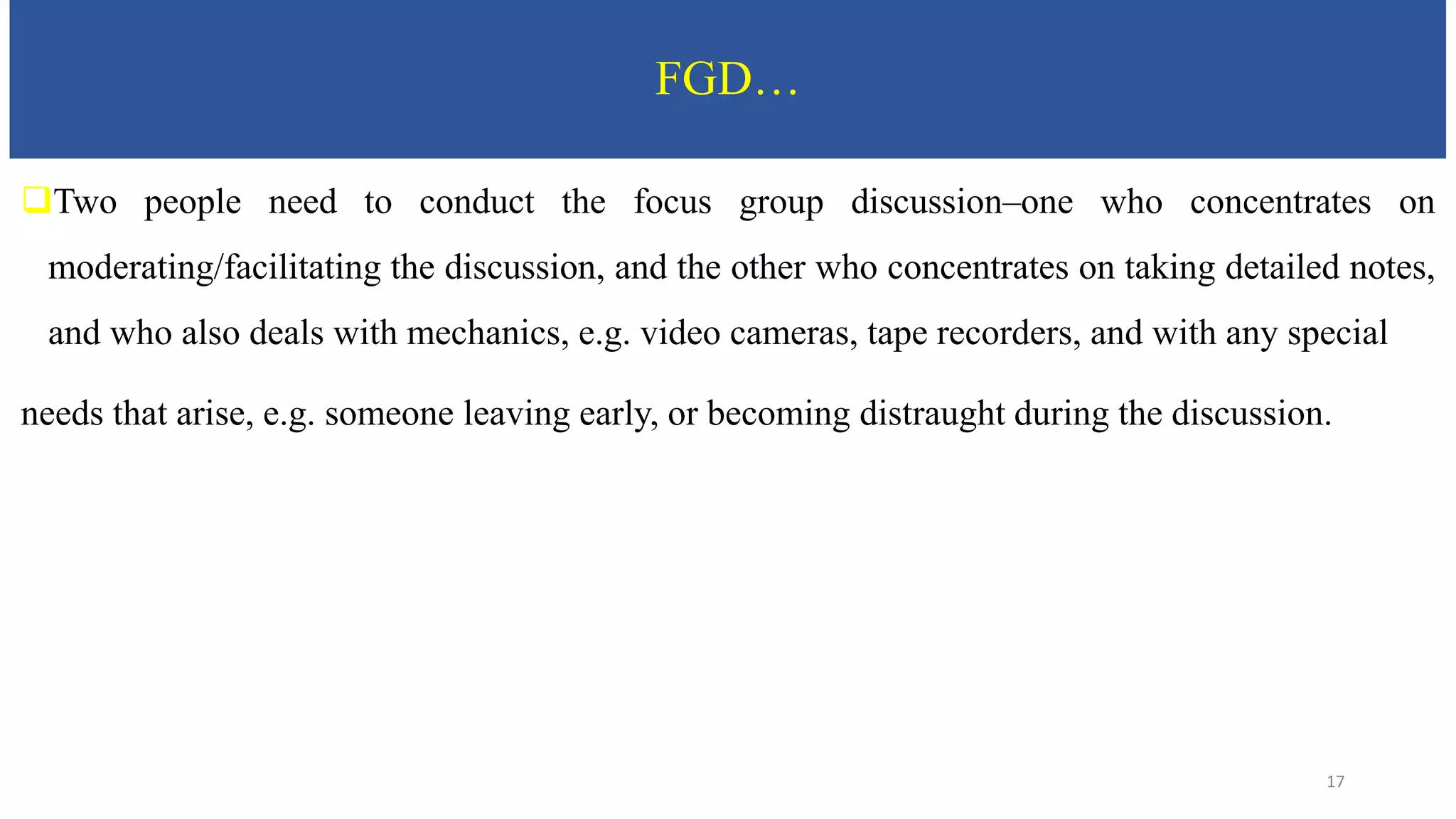 FGD…
Two people need to conduct the focus group discussion–one who concentrates on
moderating/facilitating the discussion, and the other who concentrates on taking detailed notes,
and who also deals with mechanics, e.g. video cameras, tape recorders, and with any special
needs that arise, e.g. someone leaving early, or becoming distraught during the discussion.
17
 