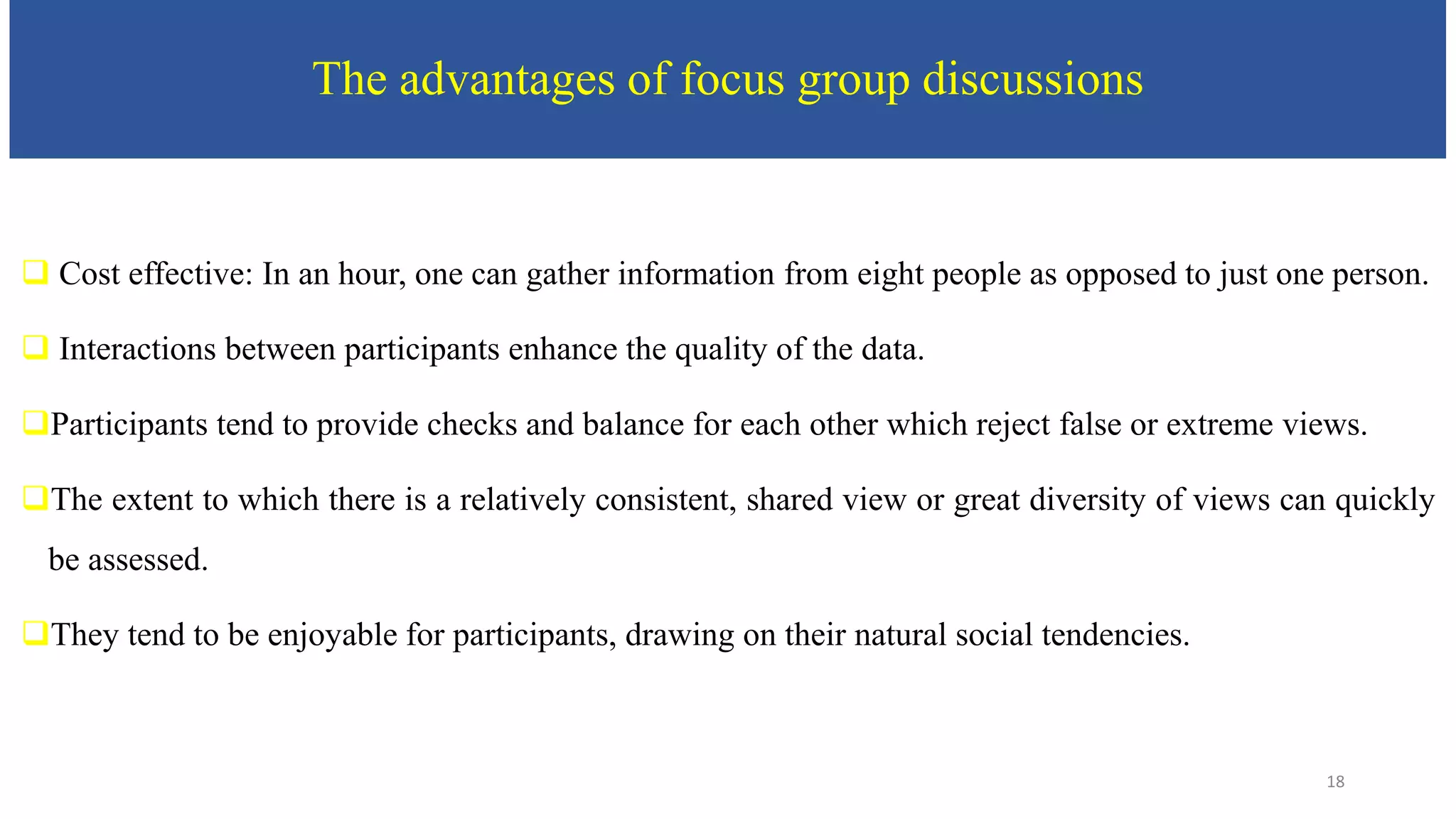 The advantages of focus group discussions
 Cost effective: In an hour, one can gather information from eight people as opposed to just one person.
 Interactions between participants enhance the quality of the data.
Participants tend to provide checks and balance for each other which reject false or extreme views.
The extent to which there is a relatively consistent, shared view or great diversity of views can quickly
be assessed.
They tend to be enjoyable for participants, drawing on their natural social tendencies.
18
 