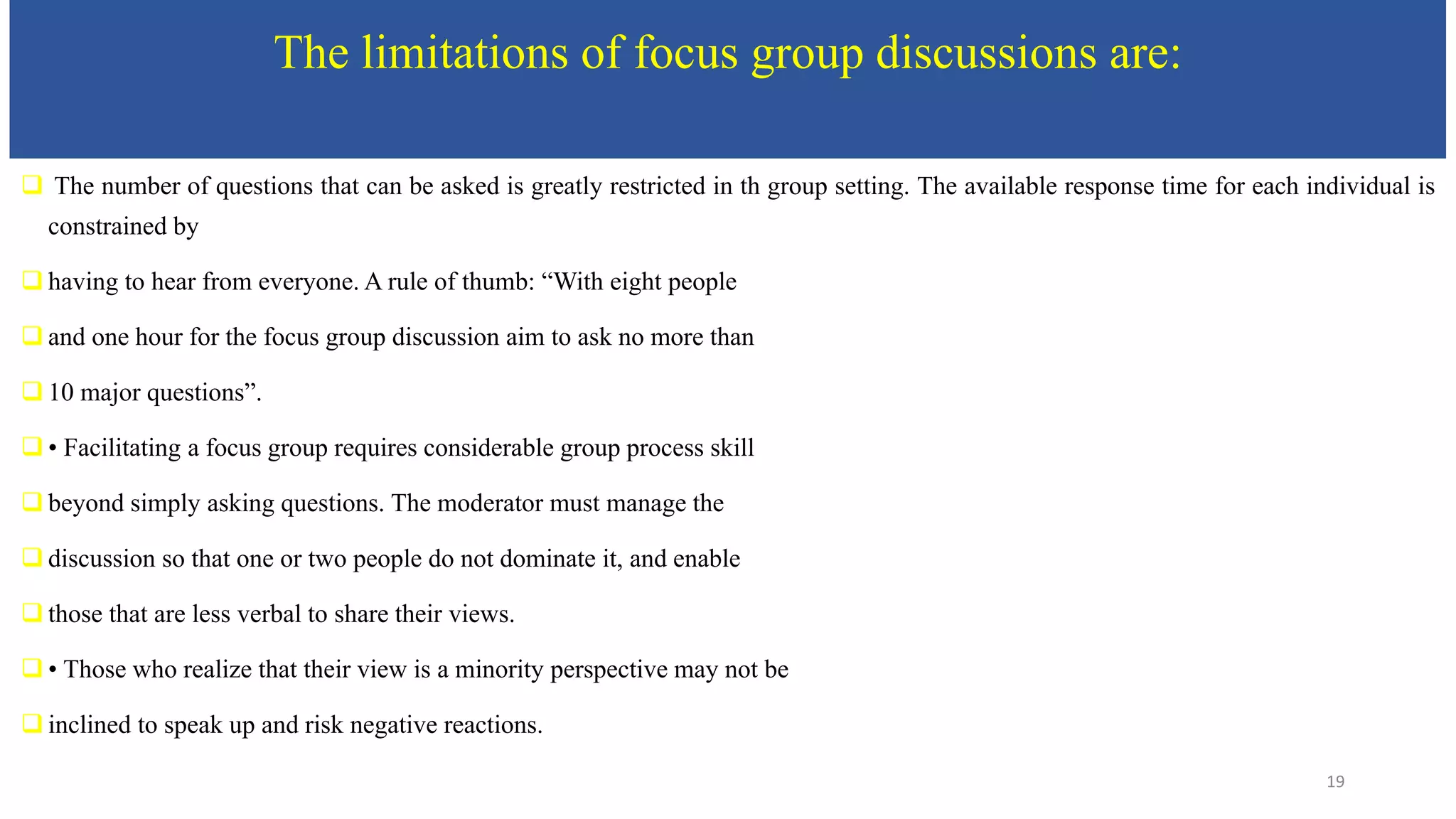 The limitations of focus group discussions are:
 The number of questions that can be asked is greatly restricted in th group setting. The available response time for each individual is
constrained by
 having to hear from everyone. A rule of thumb: “With eight people
 and one hour for the focus group discussion aim to ask no more than
 10 major questions”.
 • Facilitating a focus group requires considerable group process skill
 beyond simply asking questions. The moderator must manage the
 discussion so that one or two people do not dominate it, and enable
 those that are less verbal to share their views.
 • Those who realize that their view is a minority perspective may not be
 inclined to speak up and risk negative reactions.
19
 