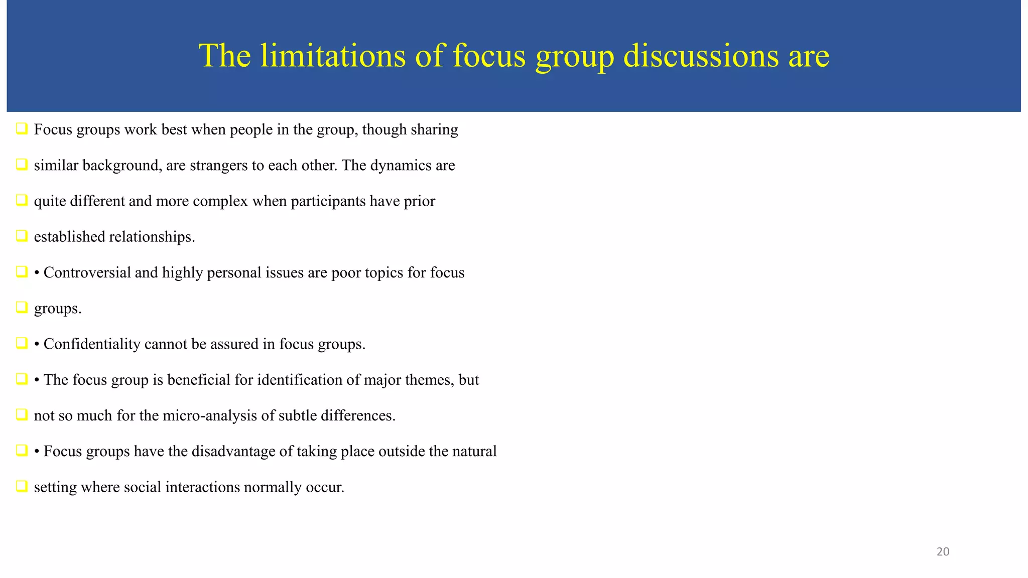 The limitations of focus group discussions are
 Focus groups work best when people in the group, though sharing
 similar background, are strangers to each other. The dynamics are
 quite different and more complex when participants have prior
 established relationships.
 • Controversial and highly personal issues are poor topics for focus
 groups.
 • Confidentiality cannot be assured in focus groups.
 • The focus group is beneficial for identification of major themes, but
 not so much for the micro-analysis of subtle differences.
 • Focus groups have the disadvantage of taking place outside the natural
 setting where social interactions normally occur.
20
 
