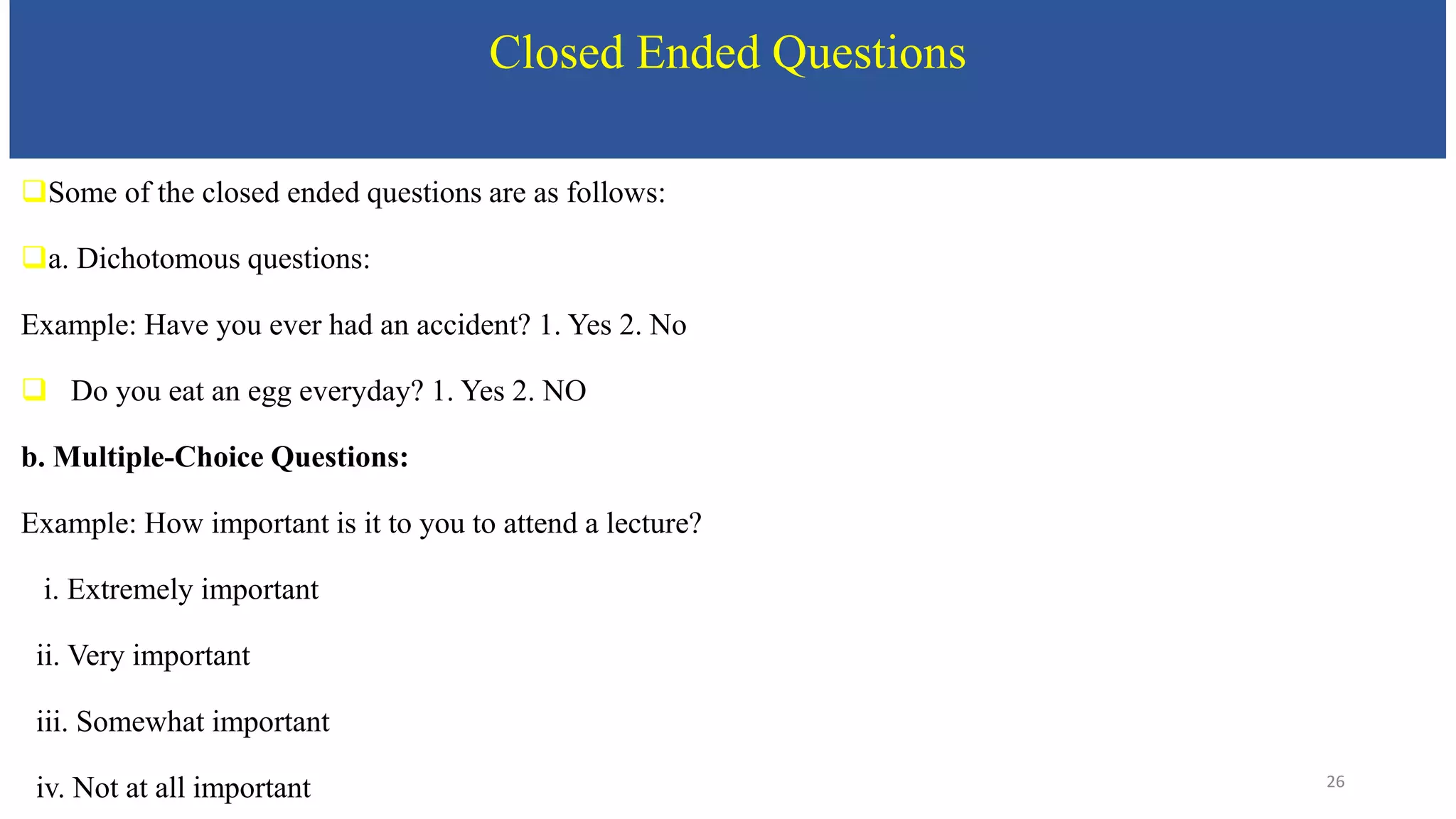 Closed Ended Questions
Some of the closed ended questions are as follows:
a. Dichotomous questions:
Example: Have you ever had an accident? 1. Yes 2. No
 Do you eat an egg everyday? 1. Yes 2. NO
b. Multiple-Choice Questions:
Example: How important is it to you to attend a lecture?
i. Extremely important
ii. Very important
iii. Somewhat important
iv. Not at all important 26
 
