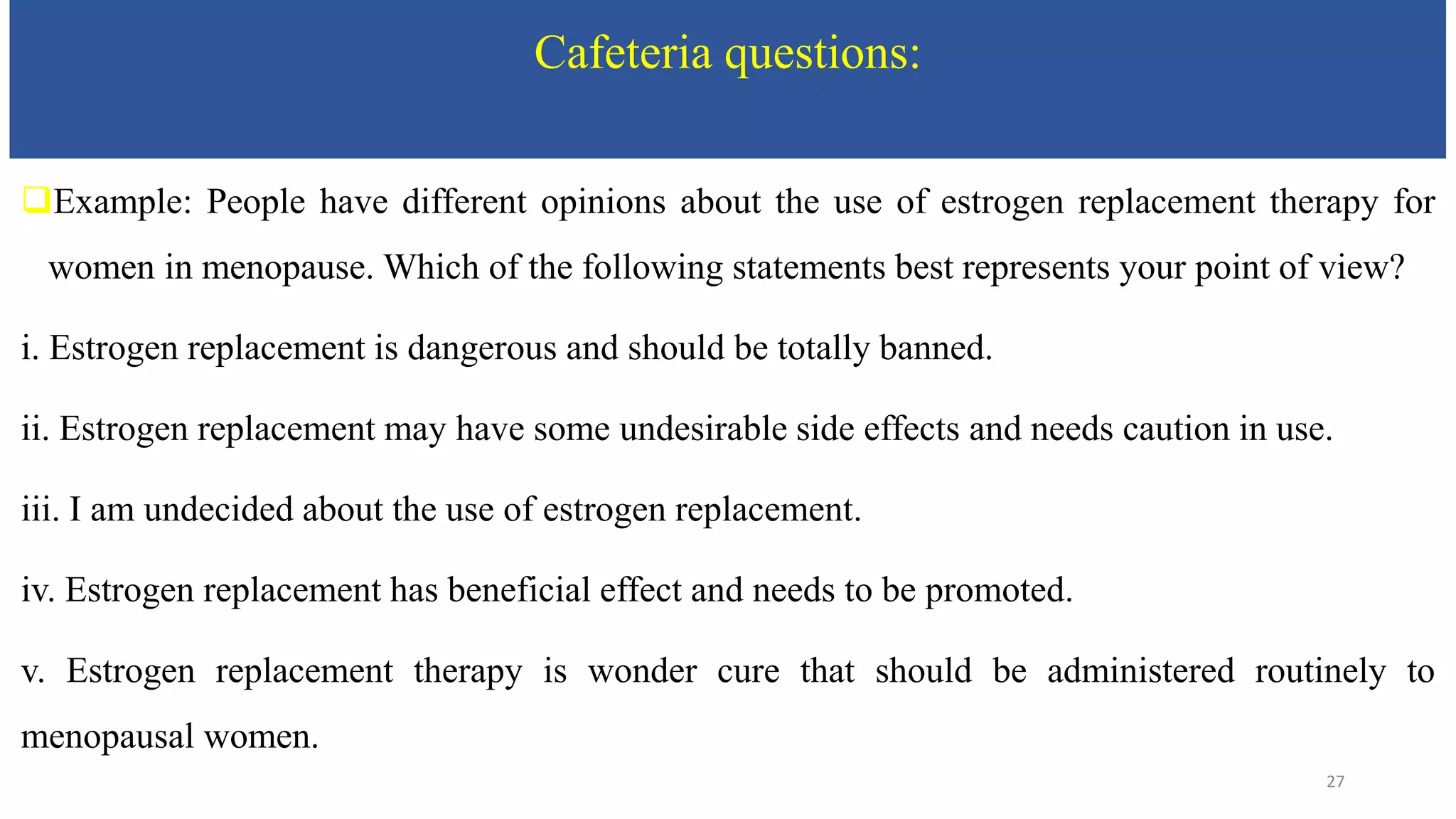 Cafeteria questions:
Example: People have different opinions about the use of estrogen replacement therapy for
women in menopause. Which of the following statements best represents your point of view?
i. Estrogen replacement is dangerous and should be totally banned.
ii. Estrogen replacement may have some undesirable side effects and needs caution in use.
iii. I am undecided about the use of estrogen replacement.
iv. Estrogen replacement has beneficial effect and needs to be promoted.
v. Estrogen replacement therapy is wonder cure that should be administered routinely to
menopausal women.
27
 