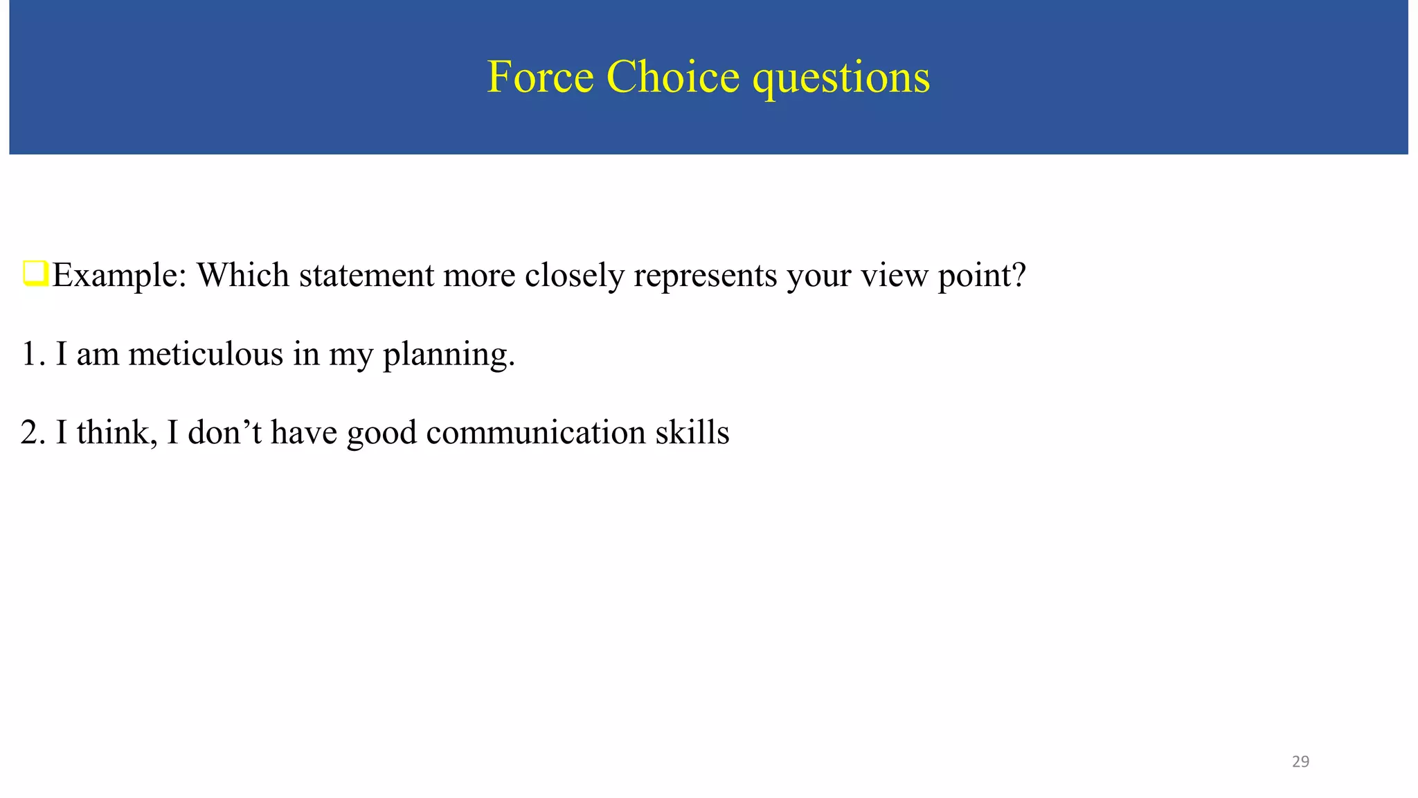 Force Choice questions
Example: Which statement more closely represents your view point?
1. I am meticulous in my planning.
2. I think, I don’t have good communication skills
29
 