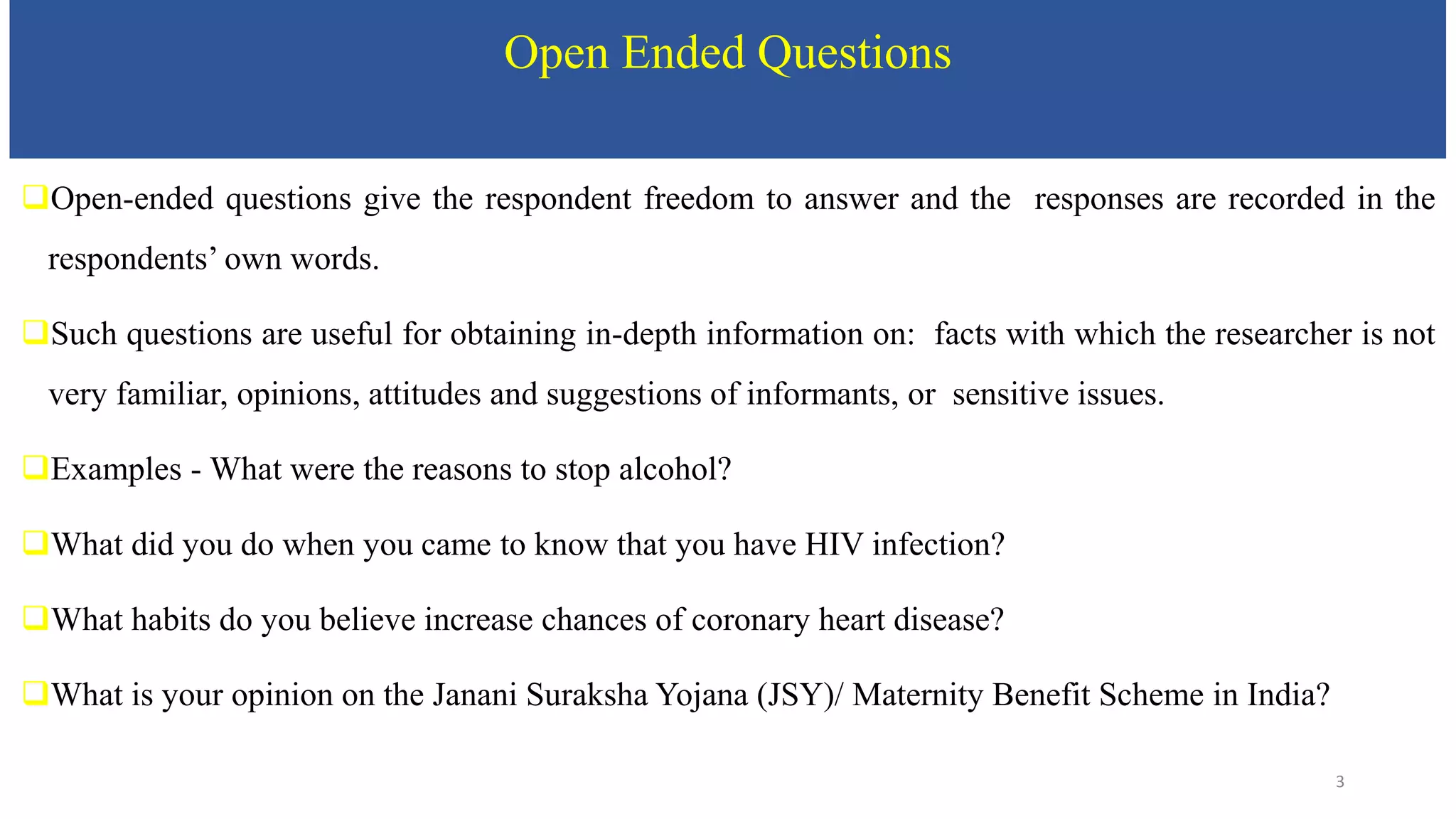 Open Ended Questions
Open-ended questions give the respondent freedom to answer and the responses are recorded in the
respondents’ own words.
Such questions are useful for obtaining in-depth information on: facts with which the researcher is not
very familiar, opinions, attitudes and suggestions of informants, or sensitive issues.
Examples - What were the reasons to stop alcohol?
What did you do when you came to know that you have HIV infection?
What habits do you believe increase chances of coronary heart disease?
What is your opinion on the Janani Suraksha Yojana (JSY)/ Maternity Benefit Scheme in India?
3
 