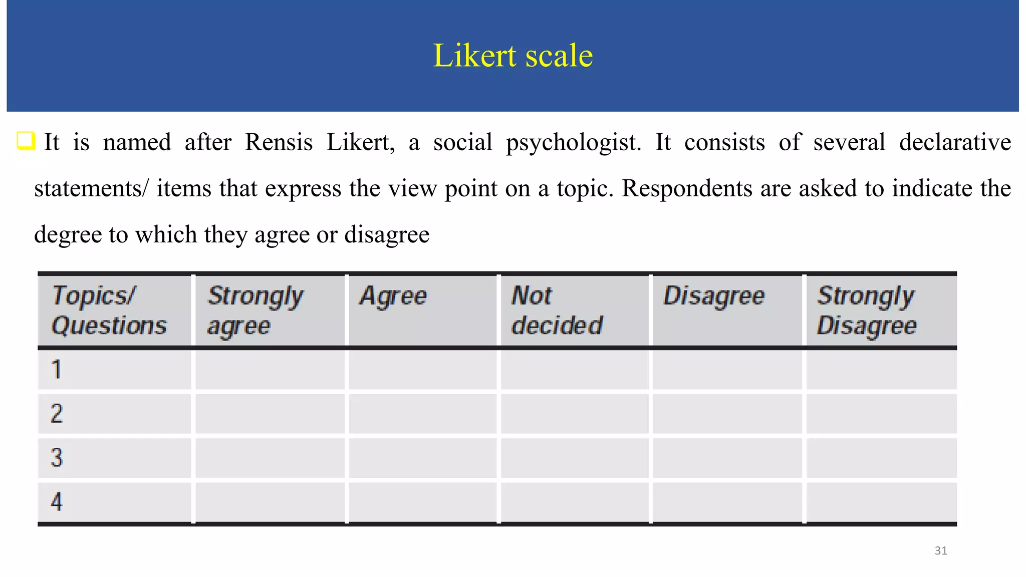 Likert scale
 It is named after Rensis Likert, a social psychologist. It consists of several declarative
statements/ items that express the view point on a topic. Respondents are asked to indicate the
degree to which they agree or disagree
31
 