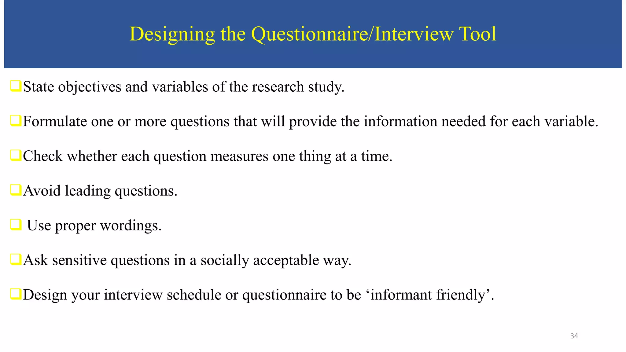Designing the Questionnaire/Interview Tool
State objectives and variables of the research study.
Formulate one or more questions that will provide the information needed for each variable.
Check whether each question measures one thing at a time.
Avoid leading questions.
 Use proper wordings.
Ask sensitive questions in a socially acceptable way.
Design your interview schedule or questionnaire to be ‘informant friendly’.
34
 