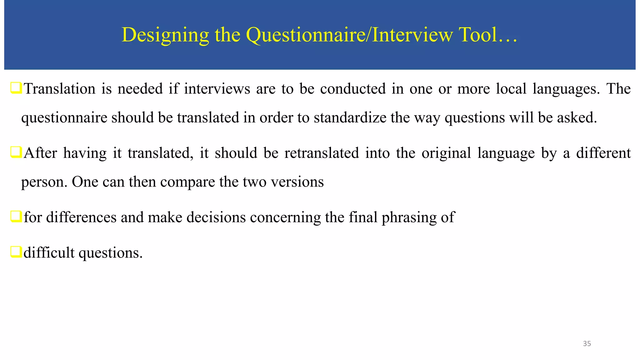Designing the Questionnaire/Interview Tool…
Translation is needed if interviews are to be conducted in one or more local languages. The
questionnaire should be translated in order to standardize the way questions will be asked.
After having it translated, it should be retranslated into the original language by a different
person. One can then compare the two versions
for differences and make decisions concerning the final phrasing of
difficult questions.
35
 