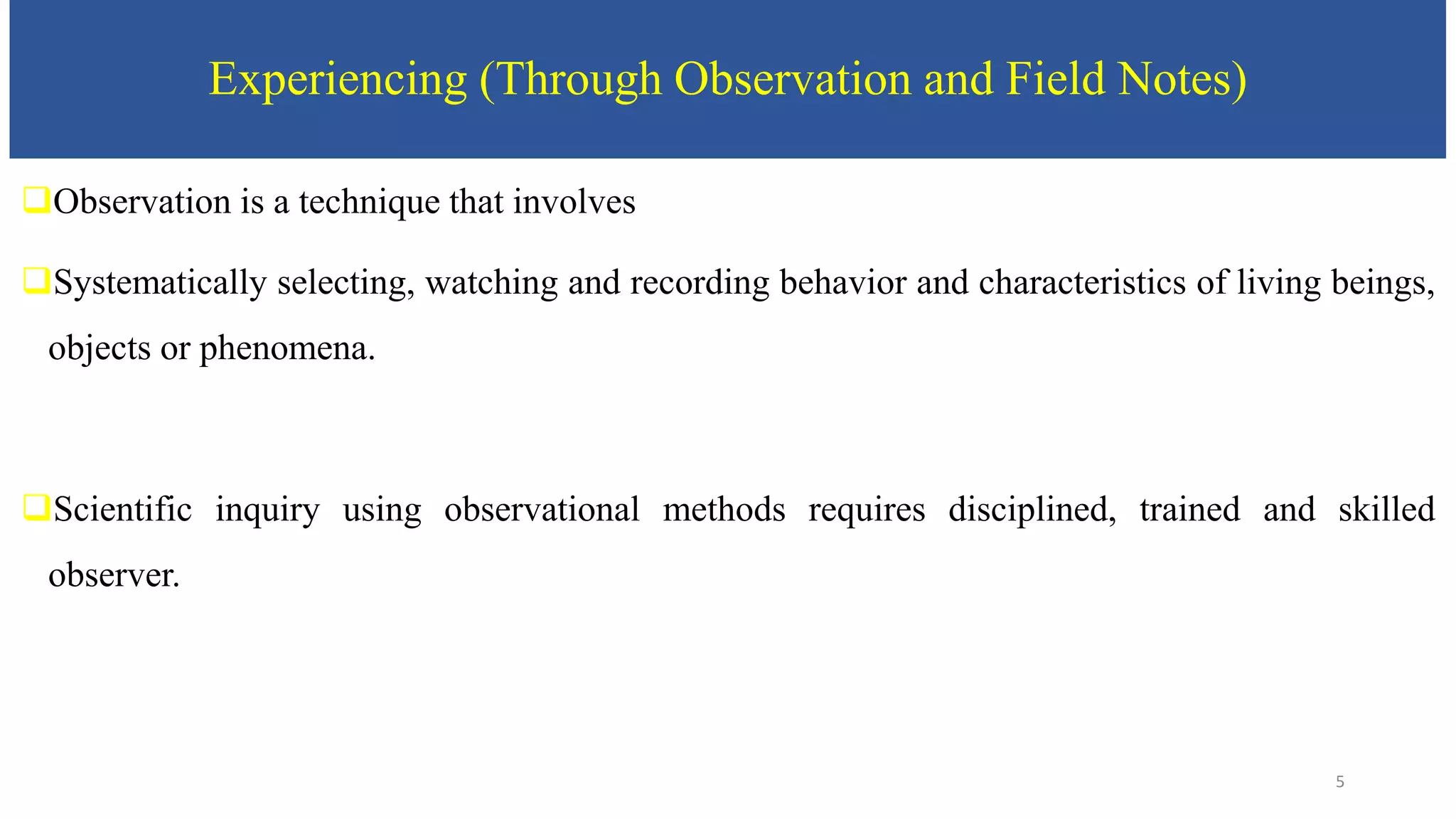 Experiencing (Through Observation and Field Notes)
Observation is a technique that involves
Systematically selecting, watching and recording behavior and characteristics of living beings,
objects or phenomena.
Scientific inquiry using observational methods requires disciplined, trained and skilled
observer.
5
 