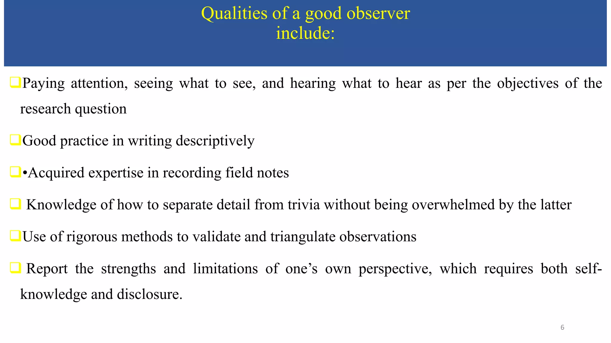 Qualities of a good observer
include:
Paying attention, seeing what to see, and hearing what to hear as per the objectives of the
research question
Good practice in writing descriptively
•Acquired expertise in recording field notes
 Knowledge of how to separate detail from trivia without being overwhelmed by the latter
Use of rigorous methods to validate and triangulate observations
 Report the strengths and limitations of one’s own perspective, which requires both self-
knowledge and disclosure.
6
 