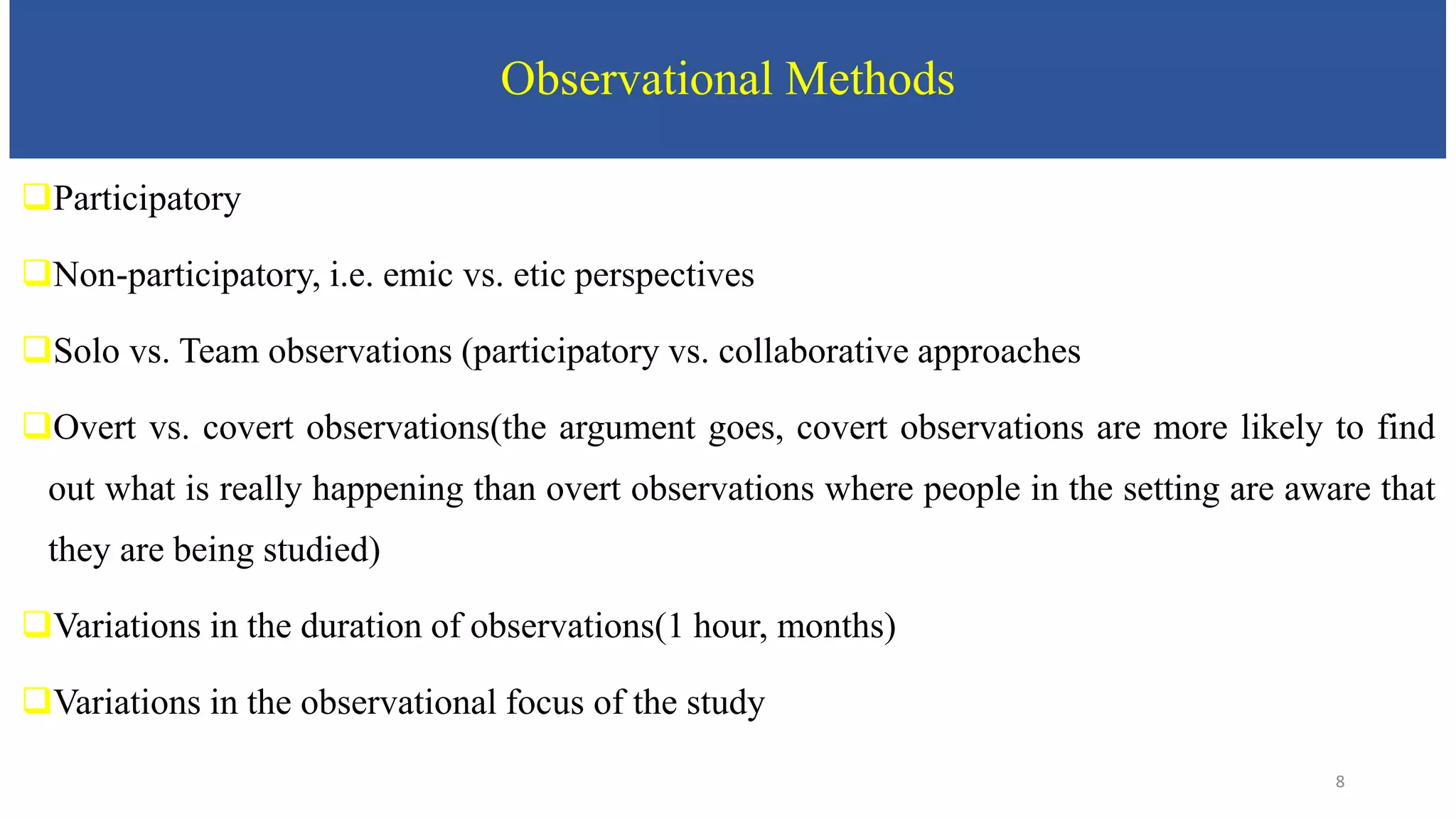 Observational Methods
Participatory
Non-participatory, i.e. emic vs. etic perspectives
Solo vs. Team observations (participatory vs. collaborative approaches
Overt vs. covert observations(the argument goes, covert observations are more likely to find
out what is really happening than overt observations where people in the setting are aware that
they are being studied)
Variations in the duration of observations(1 hour, months)
Variations in the observational focus of the study
8
 