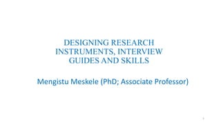 DESIGNING RESEARCH
INSTRUMENTS, INTERVIEW
GUIDES AND SKILLS
Mengistu Meskele (PhD; Associate Professor)
1
 