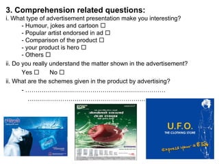 3. Comprehension related questions:
i. What type of advertisement presentation make you interesting?
- Humour, jokes and cartoon 
- Popular artist endorsed in ad 
- Comparison of the product 
- your product is hero 
- Others 
ii. Do you really understand the matter shown in the advertisement?
Yes  No 
ii. What are the schemes given in the product by advertising?
- ……………………………………………………………
………………………………………………………….
 