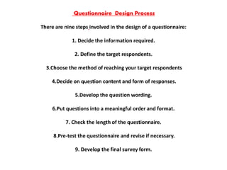 Questionnaire Design Process
There are nine steps involved in the design of a questionnaire:
1. Decide the information required.
2. Define the target respondents.
3.Choose the method of reaching your target respondents
4.Decide on question content and form of responses.
5.Develop the question wording.
6.Put questions into a meaningful order and format.
7. Check the length of the questionnaire.
8.Pre-test the questionnaire and revise if necessary.
9. Develop the final survey form.
 