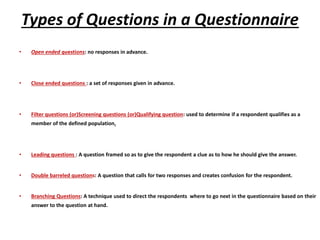Types of Questions in a Questionnaire
• Open ended questions: no responses in advance.
• Close ended questions : a set of responses given in advance.
• Filter questions (or)Screening questions (or)Qualifying question: used to determine if a respondent qualifies as a
member of the defined population.
• Leading questions : A question framed so as to give the respondent a clue as to how he should give the answer.
• Double barreled questions: A question that calls for two responses and creates confusion for the respondent.
• Branching Questions: A technique used to direct the respondents where to go next in the questionnaire based on their
answer to the question at hand.
 