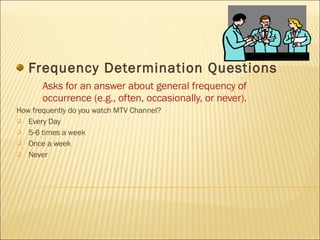 Frequency Determination Questions Asks for an answer about general frequency of occurrence (e.g., often, occasionally, or never). How frequently do you watch MTV Channel? Every Day 5-6 times a week Once a week Never 