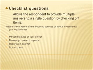 Checklist questions Allows the respondent to provide multiple answers to a single question by checking off items. Please check which of the following sources of about investments you regularly use Personal advice of your broker Brokerage research reports Reports on internet Non of these 