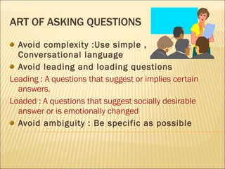 ART OF ASKING QUESTIONS Avoid complexity :Use simple , Conversational language Avoid leading and loading questions Leading : A questions that suggest or implies certain answers. Loaded : A questions that suggest socially desirable answer or is emotionally changed Avoid ambiguity : Be specific as possible 