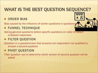 WHAT IS THE BEST QUESTION SEQUENCE? ORDER BIAS Bias caused by the influence of earlier questions in questionnaire . FUNNEL TECHNIQUE Asking general questions before specific questions on order to obtain unbiased responses. FILTER QUESTION Question in a questionnaire that screams out respondent not qualified to answer a second question PIVOT QUESTION Filter question use to determine which version of second question will be asked 