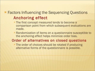 Factors Influencing the Sequencing Questions  Anchoring effect   The first concept measured tends to become a comparison point from which subsequent evaluations are made. Randomization of items on a questionnaire susceptible to the anchoring effect helps minimize order bias. Order of alternatives on closed questions The order of choices should be rotated if producing alternative forms of the questionnaire is possible. 
