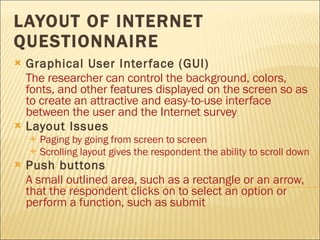 LAYOUT OF INTERNET QUESTIONNAIRE Graphical User Interface (GUI) The researcher can control the background, colors, fonts, and other features displayed on the screen so as to create an attractive and easy-to-use interface between the user and the Internet survey Layout Issues Paging by going from screen to screen Scrolling layout gives the respondent the ability to scroll down Push buttons   A small outlined area, such as a rectangle or an arrow, that the respondent clicks on to select an option or perform a function, such as submit 