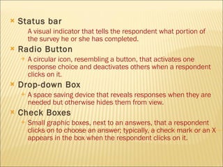 Status bar   A visual indicator that tells the respondent what portion of the survey he or she has completed. Radio Button A circular icon, resembling a button, that activates one response choice and deactivates others when a respondent clicks on it. Drop-down Box A space saving device that reveals responses when they are needed but otherwise hides them from view. Check Boxes Small graphic boxes, next to an answers, that a respondent clicks on to choose an answer; typically, a check mark or an X appears in the box when the respondent clicks on it.   