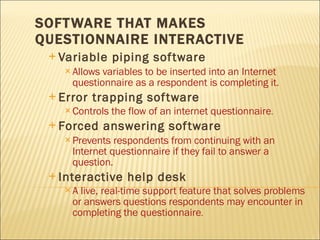 SOFTWARE THAT MAKES QUESTIONNAIRE INTERACTIVE Variable piping software Allows variables to be inserted into an Internet questionnaire as a respondent is completing it. Error trapping software Controls the flow of an internet questionnaire . Forced answering software Prevents respondents from continuing with an Internet questionnaire if they fail to answer a question. Interactive help desk A live, real-time support feature that solves problems or answers questions respondents may encounter in completing the questionnaire . 