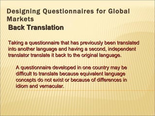 Designing Questionnaires for Global Markets Back Translation Taking a questionnaire that has previously been translated into another language and having a second, independent translator translate it back to the original language. A questionnaire developed in one country may be difficult to translate because equivalent language concepts do not exist or because of differences in idiom and vernacular. 