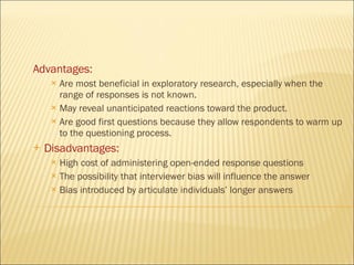 Advantages: Are most beneficial in exploratory research, especially when the range of responses is not known. May reveal unanticipated reactions toward the product. Are good first questions because they allow respondents to warm up to the questioning process. Disadvantages: High cost of administering open-ended response questions The possibility that interviewer bias will influence the answer Bias introduced by articulate individuals’ longer answers 
