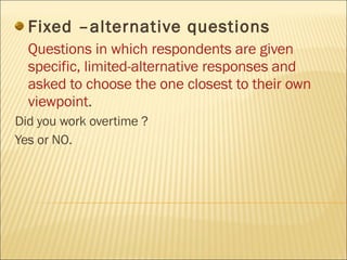 Fixed –alternative questions Questions in which respondents are given specific, limited-alternative responses and asked to choose the one closest to their own viewpoint . Did you work overtime ? Yes or NO. 