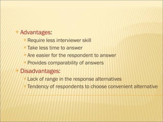 Advantages : Require less interviewer skill Take less time to answer Are easier for the respondent to answer Provides comparability of answers Disadvantages: Lack of range in the response alternatives Tendency of respondents to choose convenient alternative 