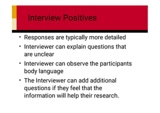 Interview Positives
•
•
•
•
Responses are typically more detailed
Interviewer can explain questions that
are unclear
Interviewer can observe the participants
body language
The Interviewer can add additional
questions if they feel that the
information will help their research.
 