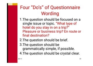 Ch 11 31
Four “Do’s” of Questionnaire
Wording
1.
2.
3.
4.
The question should be focused on a
single issue or topic. “What type of
hotel do you stay in on a trip?”
Pleasure or business trip? En route or
ﬁnal destination?
The question should be brief.
The question should be
grammatically simple, if possible.
The question should be crystal clear.
 