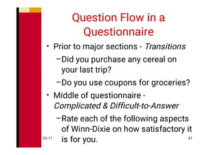 Ch 11 47
Question Flow in a
Questionnaire
•
–
–
•
–
Prior to major sections - Transitions
Did you purchase any cereal on
your last trip?
Do you use coupons for groceries?
Middle of questionnaire -
Complicated & Difﬁcult-to-Answer
Rate each of the following aspects
of Winn-Dixie on how satisfactory it
is for you.
 