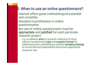 3. When to use an online questionnaire?
•
•
•
–
Internet offers great methodological potential
and versatility
Resulted in proliferation in online
questionnaires
But use of online questionnaire must be
appropriate and justiﬁed for each particular
research project
e.g. to address aims of research, selection of most
relevant questionnaire type and question format for
addressing aims, establishing a justiﬁed sampling strategy
to recruit relevant respondents and ensure appropriate
response rate
 