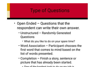 Type of Questions
•
–
•
–
–
Open Ended – Questions that the
respondent can write their own answer.
Unstructured – Randomly Generated
Questions
What do you like to do on your spare time?
Word Association – Participant chooses the
ﬁrst word that comes to mind based on the
list of words presented.
Completion – Finish a story, sentence or
picture that has already been started.
 