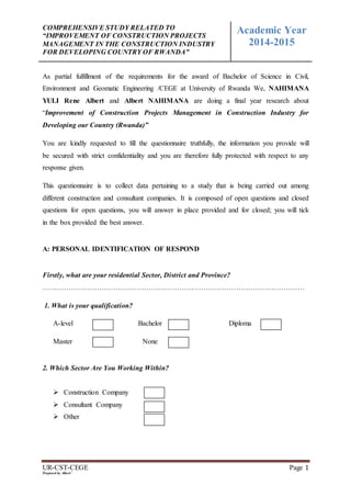 COMPREHENSIVE STUDY RELATED TO
“IMPROVEMENT OF CONSTRUCTION PROJECTS
MANAGEMENT IN THE CONSTRUCTION INDUSTRY
FOR DEVELOPING COUNTRY OF RWANDA”
Academic Year
2014-2015
UR-CST-CEGE Page 1
Prepared by Albert 2
As partial fulfillment of the requirements for the award of Bachelor of Science in Civil,
Environment and Geomatic Engineering /CEGE at University of Rwanda We, NAHIMANA
YULI Rene Albert and Albert NAHIMANA are doing a final year research about
“Improvement of Construction Projects Management in Construction Industry for
Developing our Country (Rwanda)”
You are kindly requested to fill the questionnaire truthfully, the information you provide will
be secured with strict confidentiality and you are therefore fully protected with respect to any
response given.
This questionnaire is to collect data pertaining to a study that is being carried out among
different construction and consultant companies. It is composed of open questions and closed
questions for open questions, you will answer in place provided and for closed; you will tick
in the box provided the best answer.
A: PERSONAL IDENTIFICATION OF RESPOND
Firstly, what are your residential Sector, District and Province?
…………………………………………………………………………………………………
1. What is your qualification?
A-level Bachelor Diploma
Master None
2. Which Sector Are You Working Within?
 Construction Company
 Consultant Company
 Other
 