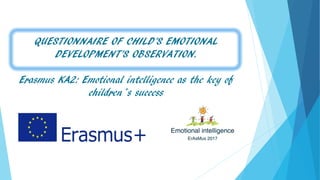 QUESTIONNAIRE OF CHILD’S EMOTIONAL
DEVELOPMENT’S OBSERVATION.
Erasmus KA2: Emotional intelligence as the key of
children´s success
 