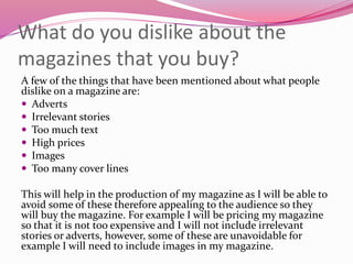 What do you dislike about the
magazines that you buy?
A few of the things that have been mentioned about what people
dislike on a magazine are:
 Adverts
 Irrelevant stories
 Too much text
 High prices
 Images
 Too many cover lines
This will help in the production of my magazine as I will be able to
avoid some of these therefore appealing to the audience so they
will buy the magazine. For example I will be pricing my magazine
so that it is not too expensive and I will not include irrelevant
stories or adverts, however, some of these are unavoidable for
example I will need to include images in my magazine.
 