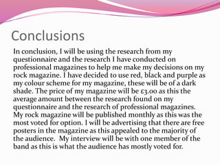 Conclusions
In conclusion, I will be using the research from my
questionnaire and the research I have conducted on
professional magazines to help me make my decisions on my
rock magazine. I have decided to use red, black and purple as
my colour scheme for my magazine, these will be of a dark
shade. The price of my magazine will be £3.00 as this the
average amount between the research found on my
questionnaire and the research of professional magazines.
My rock magazine will be published monthly as this was the
most voted for option. I will be advertising that there are free
posters in the magazine as this appealed to the majority of
the audience. My interview will be with one member of the
band as this is what the audience has mostly voted for.
 