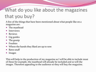 What do you like about the magazines
that you buy?
A few of the things that have been mentioned about what people like on a
magazine are:
 The masthead
 Interviews
 Reviews
 Gig guides
 The gossip
 Freebies
 Where the bands they liked are up to now
 Retro stuff
 Images
This will help in the production of my magazine as I will be able to include most
of these for example, the masthead will already be included and so will the
images. Therefore appealing to the audience so they will buy the magazine.
 