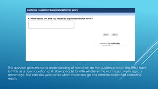 This question gives me some understanding of how often do the audience watch the film. I have 
left this as a open question as it allows people to write whatever the want e.g. a week ago, a 
month ago. The can also write never which would also go into consideration whilst collecting 
results. 
 