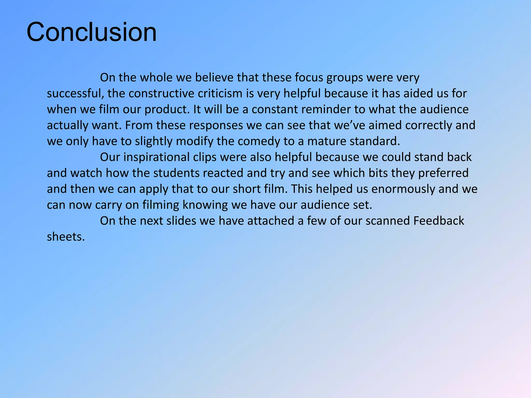 Conclusion	On the whole we believe that these focus groups were very successful, the constructive criticism is very helpful because it has aided us for when we film our product. It will be a constant reminder to what the audience actually want. From these responses we can see that we’ve aimed correctly and we only have to slightly modify the comedy to a mature standard.Our inspirational clips were also helpful because we could stand back and watch how the students reacted and try and see which bits they preferred and then we can apply that to our short film. This helped us enormously and we can now carry on filming knowing we have our audience set.On the next slides we have attached a few of our scanned Feedback sheets.