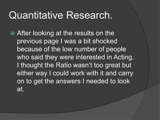 Quantitative Research.


After looking at the results on the
previous page I was a bit shocked
because of the low number of people
who said they were interested in Acting.
I thought the Ratio wasn’t too great but
either way I could work with it and carry
on to get the answers I needed to look
at.

 