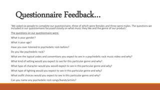 Questionnaire Feedback…
‘We asked six people to complete our questionnaire, three of which were females and three were males. The questions we
included in our questionnaire focussed closely on what music they like and the genre of our product.’
The questions on our questionnaire were:
What is your gender?
What is your age?
Have you ever listened to psychedelic rock before?
Do you like psychedelic rock?
What are the typical codes and conventions you expect to see in a psychedelic rock music video and why?
What kind of setting would you expect to see for this particular genre and why?
What type of character would you would expect to see in this particular genre and why?
What type of lighting would you expect to see in this particular genre and why?
What outfit choices would you expect to see in this particular genre and why?
Can you name any psychedelic rock songs/bands/artists?
 