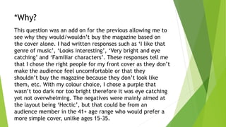 *Why?
This question was an add on for the previous allowing me to
see why they would/wouldn’t buy the magazine based on
the cover alone. I had written responses such as ‘I like that
genre of music’, ‘Looks interesting’, ‘Very bright and eye
catching’ and ‘Familiar characters’. These responses tell me
that I chose the right people for my front cover as they don’t
make the audience feel uncomfortable or that they
shouldn’t buy the magazine because they don’t look like
them, etc. With my colour choice, I chose a purple that
wasn’t too dark nor too bright therefore it was eye catching
yet not overwhelming. The negatives were mainly aimed at
the layout being ‘Hectic’, but that could be from an
audience member in the 41+ age range who would prefer a
more simple cover, unlike ages 15-35.
 