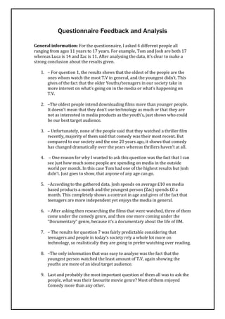 Questionnaire Feedback and Analysis

General information: For the questionnaire, I asked 4 different people all
ranging from ages 11 years to 17 years. For example, Tom and Josh are both 17
whereas Luca is 14 and Zac is 11. After analysing the data, it’s clear to make a
strong conclusion about the results given.

   1. – For question 1, the results shows that the oldest of the people are the
      ones whom watch the most T.V in general, and the youngest didn’t. This
      gives of the fact that the older Youths/teenagers in our society take in
      more interest on what’s going on in the media or what’s happening on
      T.V.

   2. –The oldest people intend downloading films more than younger people.
      It doesn’t mean that they don’t use technology as much or that they are
      not as interested in media products as the youth’s, just shows who could
      be our best target audience.

   3. – Unfortunately, none of the people said that they watched a thriller film
      recently, majority of them said that comedy was their most recent. But
      compared to our society and the one 20 years ago, it shows that comedy
      has changed dramatically over the years whereas thrillers haven’t at all.

   4. – One reason for why I wanted to ask this question was the fact that I can
      see just how much some people are spending on media in the outside
      world per month. In this case Tom had one of the highest results but Josh
      didn’t. Just goes to show, that anyone of any age can go.

   5. –According to the gathered data, Josh spends on average £10 on media
      based products a month and the youngest person (Zac) spends £0 a
      month. This completely shows a contrast in age and gives of the fact that
      teenagers are more independent yet enjoys the media in general.

   6. – After asking then researching the films that were watched, three of them
      come under the comedy genre, and then one more coming under the
      “Documentary” genre, because it’s a documentary about the life of BM.

   7. – The results for question 7 was fairly predictable considering that
      teenagers and people in today’s society rely a whole lot more on
      technology, so realistically they are going to prefer watching over reading.

   8. –The only information that was easy to analyse was the fact that the
      youngest person watched the least amount of T.V, again showing the
      youths are more of an ideal target audience.

   9. Last and probably the most important question of them all was to ask the
      people, what was their favourite movie genre? Most of them enjoyed
      Comedy more than any other.
 