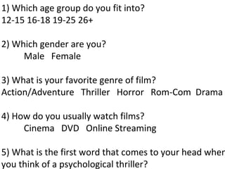1) Which age group do you fit into?
12-15 16-18 19-25 26+

2) Which gender are you?
     Male Female

3) What is your favorite genre of film?
Action/Adventure Thriller Horror Rom-Com Drama

4) How do you usually watch films?
     Cinema DVD Online Streaming

5) What is the first word that comes to your head when
you think of a psychological thriller?
 