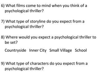 6) What films come to mind when you think of a
  psychological thriller?

7) What type of storyline do you expect from a
  psychological thriller?

8) Where would you expect a psychological thriller to
  be set?
  Countryside Inner City Small Village School

9) What type of characters do you expect from a
  psychological thriller?
 