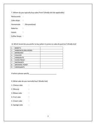 3
7. Where do you typically buy cakes from? (Kindly tick the applicable)
Restaurants �
Cake shops �
Homemade � (Personalized)
Bakeries �
Hotels �
Coffee Shops �
8. Which brand do you prefer to buy when it comes to cakes & pastries? (Kindly tick)
1 BIRDY’S
2 RIBBONS & BALLOONS
3 MONGINIS
4 CELEJOR
5 HANGOUTS
6 OVEN FRESH
7 MERWAN’S
8 BROWNIE POINT
9 CROISSANTS
If others please specify _____________________________
9. What cake do you normally buy? (Kindly tick)
1. Cheese cake �
2. Mousse �
3. Mawa cake �
4. Fruit cake �
5. Cream cake �
6. Sponge cake �
 